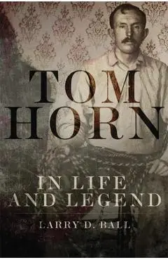 Tom Horn in Life and Legend - Larry D. Ball