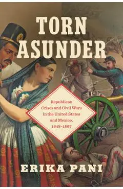 Torn Asunder: Republican Crises and Civil Wars in the United States and Mexico, 1848-1867 - Erika Pani