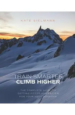 Train Smarter, Climb Higher: The Complete Guide to Getting Fitter and Faster for Your Next Mountain - Kate Sielmann