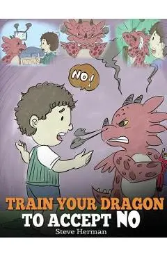 Train Your Dragon To Accept NO: Teach Your Dragon To Accept 'No' For An Answer. A Cute Children Story To Teach Kids About Disagreement, Emotions and A - Steve Herman