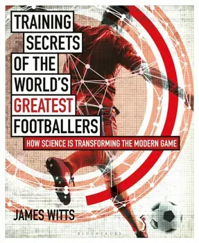 Training Secrets of the World's Greatest Footballers: How Science Is Transforming the Modern Game, Paperback/James Witts
