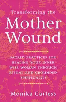 Transforming the Mother Wound. Sacred Practices for Healing Your Inner Wise Woman through Ritual and Grounded Spirituality, Paperback/Monika Carless