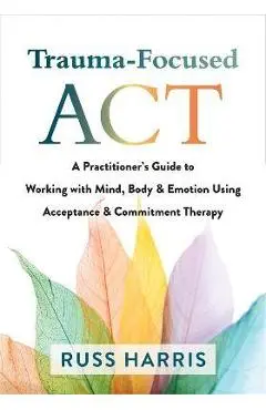 Trauma-Focused ACT: A Practitioner's Guide to Working with Mind, Body, and Emotion Using Acceptance and Commitment Therapy - Russ Harris