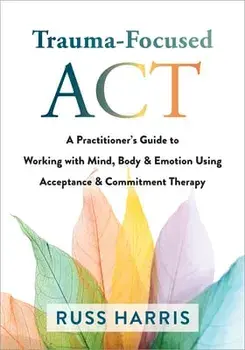 Trauma-Focused ACT: A Practitioner's Guide to Working with Mind, Body, and Emotion Using Acceptance and Commitment Therapy, Paperback/Russ Harris