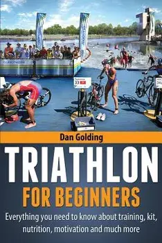 Triathlon for Beginners: Everything You Need to Know about Training, Nutrition, Kit, Motivation, Racing, and Much More, Paperback/Dan Golding