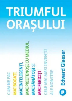 Triumful orasului. Cum ne fac mai bogati, mai inteligenti, mai prietenosi cu mediul, mai sanatosi si mai fericiti cele mai mari inventii ale noastre/Edward Glaeser