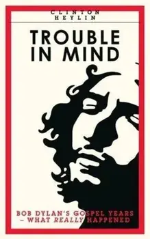 Trouble In Mind. Bob Dylan's Gospel Years: What Really Happened, Paperback/Clinton Heylin