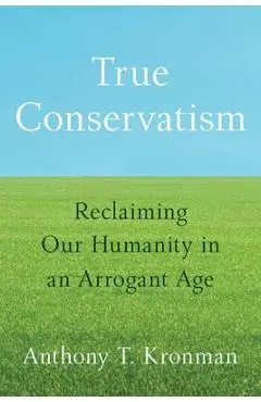 True Conservatism: Reclaiming Our Humanity in an Arrogant Age - Anthony T. Kronman