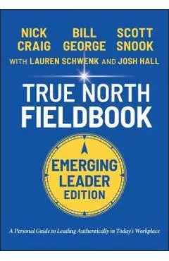 True North Fieldbook, Emerging Leader Edition: The Emerging Leader's Guide to Leading Authentically in Today's Workplace - Bill George