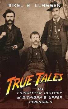 True Tales: The Forgotten History of Michigan's Upper Peninsula, Hardcover/Mikel B. Classen