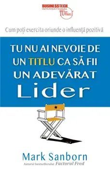 Tu nu ai nevoie de un titlu ca sa fii un adevarat lider. Cum poti exercita oriunde o influenta pozitiva/Mark Sanborn