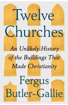 Twelve Churches: An Unlikely History of the Buildings That Made Christianity - Fergus Butler-gallie