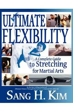 Ultimate Flexibility: A Complete Guide to Stretching for Martial Arts - Sang H. Kim