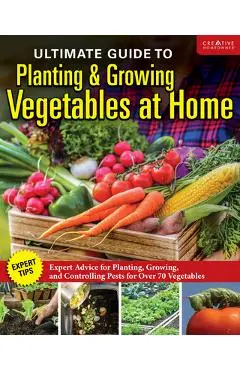 Ultimate Guide to Planting and Harvesting a Vegetable Garden: Expert Tips--When and Where to Plant, Pests & Disease Control for Over 70 Vegetables - Editors Of Creative Homeowner