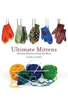 Ultimate Mittens: 28 Classic Patterns to Keep You Warm - Robin Hansen