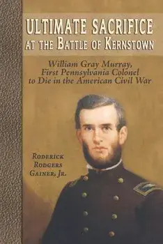 Ultimate Sacrifice at the Battle of Kernstown: William Gray Murray, First Pennsylvania Colonel to Die in the American Civil War/Roderick Rodgers Gainer