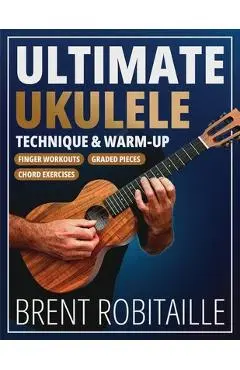 Ultimate Ukulele Technique & Warm-up Book: Finger Workouts, Graded Pieces & Chord Exercises - Brent Robitaille