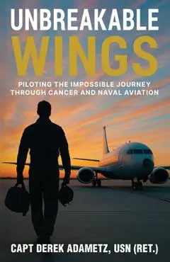 Unbreakable Wings: Piloting the Impossible Journey Through Cancer and Naval Aviation - Derek Adametz