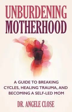 Unburdening Motherhood: A Guide to Breaking Cycles, Healing Trauma, and Becoming a Self-Led Mom - Angele Close