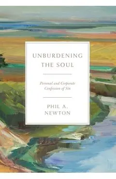 Unburdening the Soul: Personal and Corporate Confession of Sin - Phil A. Newton