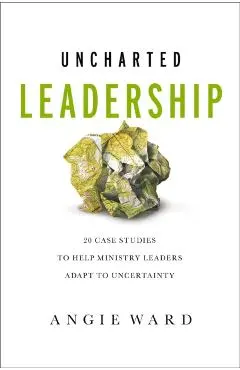 Uncharted Leadership: 20 Case Studies to Help Ministry Leaders Adapt to Uncertainty - Angie Ward