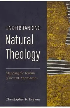 Understanding Natural Theology: Mapping the Terrain of Recent Approaches - Christopher R. Brewer