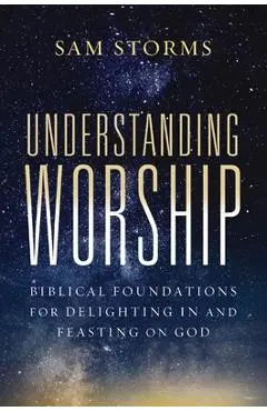 Understanding Worship: Biblical Foundations for Delighting in and Feasting on God - Sam Storms