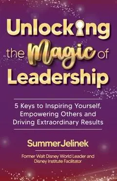 Unlocking the Magic of Leadership: 5 Keys to Inspire Yourself, Empower Others and Drive Extraordinary Results - Summer Jelinek