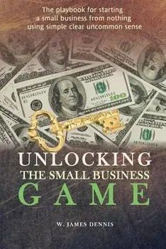 Unlocking the Small Business Game: The Playbook for Starting a Small Business from Nothing Using Simple Clear Uncommon Sense, Paperback/W. James Dennis