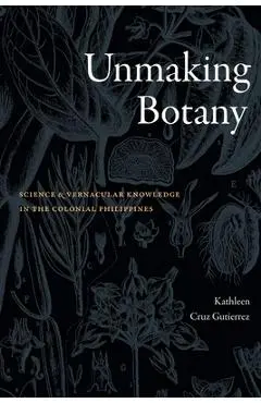 Unmaking Botany: Science and Vernacular Knowledge in the Colonial Philippines - Kathleen Cruz Gutierrez