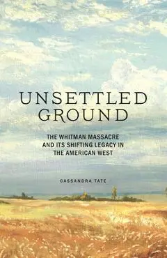 Unsettled Ground: The Whitman Massacre and Its Shifting Legacy in the American West - Cassandra Tate