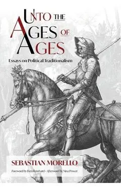 Unto the Ages of Ages: Essays on Political Traditionalism - Sebastian Morello