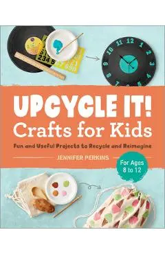 Upcycle It Crafts for Kids Ages 8-12: Fun and Useful Projects to Recycle and Reimagine - Jennifer Perkins