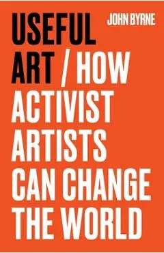 Useful Art: How Activist Artists Can Change the World - John Byrne