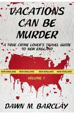 Vacations Can Be Murder: A True Crime Lover's Travel Guide to New England - Dawn M. Barclay