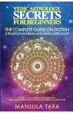Vedic Astrology Secrets for Beginners: The Complete Guide on Jyotish and Traditional Indian and Hindu Astrology: Ancient Teachings for The Soul, Relat - Manjula Tara