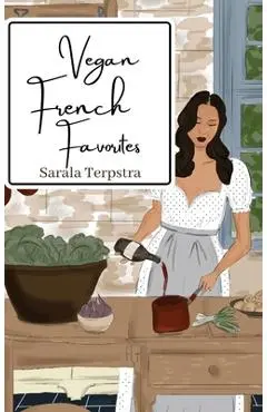 Vegan French Favorites: 30 Beloved French Recipes Reimagined - Sarala Terpstra