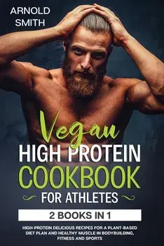 Vegan High-Protein Cookbook for Athletes: 2 Books In 1 High-Protein Delicious Recipes For A Plant-Based Diet Plan And Healthy Muscle In Bodybuilding,/Arnold Smith