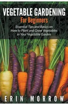 Vegetable Gardening For Beginners: Essential Tips and Basics on How to Plant and Grow Vegetable in Your Vegetable Garden - Erin Morrow