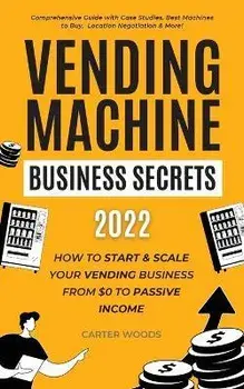 Vending Machine Business Secrets (2022): How to Start & Scale Your Vending Business From $0 to Passive Income - Comprehensive Guide with Case Studies,, Paperback/Carter Woods