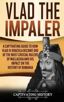 Vlad the Impaler: A Captivating Guide to How Vlad III Dracula Became One of the Most Crucial Rulers of Wallachia and His Impact on the H/Captivating History