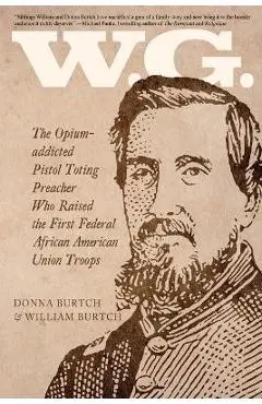 W.G.: The Opium-addicted Pistol Toting Preacher Who Raised the First Federal African American Union Troops - William Burtch