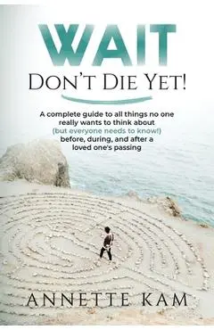 Wait - Don't Die Yet!: A complete guide to all things no one really wants to think about (but everyone needs to know) before, during, and aft - Annette Kam