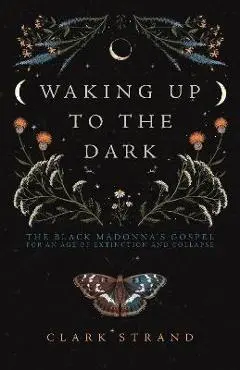 Waking Up to the Dark: The Black Madonna's Gospel for an Age of Extinction and Collapse - Clark Strand