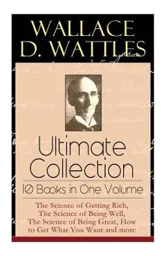 Wallace D. Wattles Ultimate Collection - 10 Books in One Volume: The Science of Getting Rich, The Science of Being Well, The Science of Being Great, H - Wallace D. Wattles