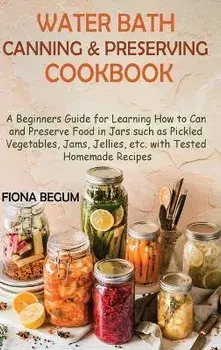 Water Bath Canning and Preserving Cookbook: A Beginners Guide for Learning How to Can and Preserve Food in Jars such as Pickled Vegetables, Jams, Jell, Hardcover/Fiona Begum