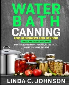 Water Bath Canning For Beginners and Beyond!: Complete Guide to Safe Water Bath Canning. Easy and Delicious Recipes for Jams, Jellies, Salsas, Pickled, Paperback/Linda C. Johnson