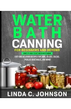 Water Bath Canning For Beginners and Beyond!: Complete Guide to Safe Water Bath Canning. Easy and Delicious Recipes for Jams, Jellies, Salsas, Pickled - Linda C. Johnson