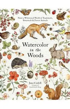 Watercolor in the Woods: Paint a Whimsical World of Forest Animals, Botanicals, Toadstools and More - Jane Carkill