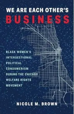 We Are Each Other's Business: Black Women's Intersectional Political Consumerism During the Chicago Welfare Rights Movement - Nicole Marie Brown